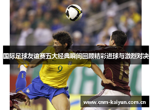 国际足球友谊赛五大经典瞬间回顾精彩进球与激烈对决 国际足球友谊赛五大经典瞬间回顾精彩进球与激烈对决