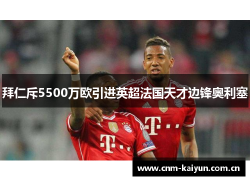 拜仁斥5500万欧引进英超法国天才边锋奥利塞 拜仁斥5500万欧引进英超法国天才边锋奥利塞