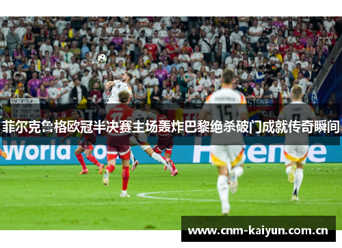 菲尔克鲁格欧冠半决赛主场轰炸巴黎绝杀破门成就传奇瞬间 菲尔克鲁格欧冠半决赛主场轰炸巴黎绝杀破门成就传奇瞬间