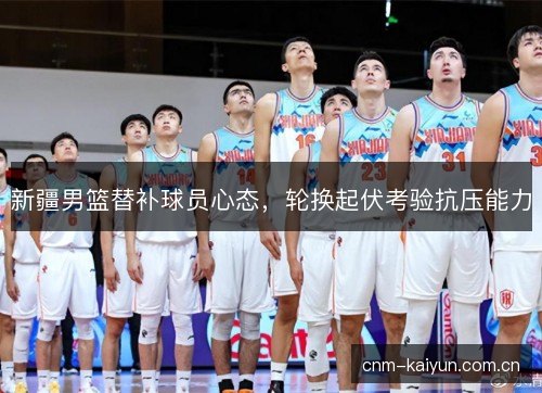 新疆男篮替补球员心态，轮换起伏考验抗压能力