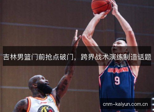 吉林男篮门前抢点破门，跨界战术演练制造话题